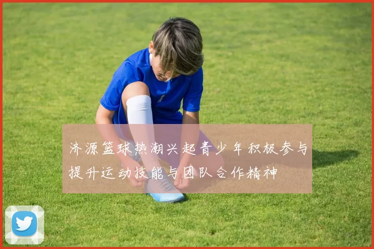 济源篮球热潮兴起青少年积极参与提升运动技能与团队合作精神