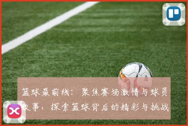 篮球最前线：聚焦赛场激情与球员故事，探索篮球背后的精彩与挑战