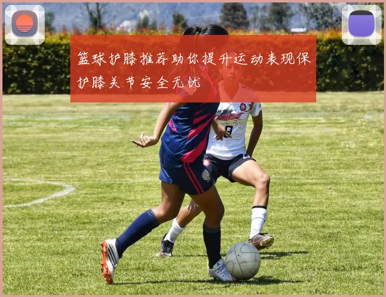 篮球护膝推荐助你提升运动表现保护膝关节安全无忧
